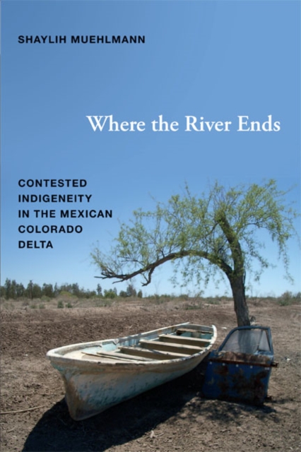 Where the River Ends: Contested Indigeneity in the Mexican Colorado Delta - Shaylih Muehlmann