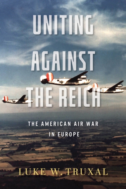 Uniting Against the Reich: The American Air War in Europe - Luke W. Truxal