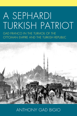 A Sephardi Turkish Patriot: Gad Franco in the Turmoil of the Ottoman Empire and the Turkish Republic - Anthony Gad Bigio