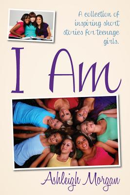 I Am: A Collection of Inspiring Short Stories for Teenage Girls - Ashleigh Morgan