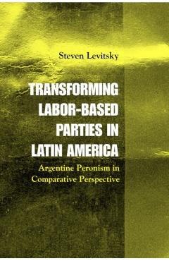Poza produsului Transforming Labor-Based Parties in Latin America: Argentine Peronism in Comparative Perspective - Steven Levitsky