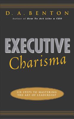 Executive Charisma: Six Steps to Mastering the Art of Leadership: Six Steps to Mastering the Art of Leadership - D. A. Benton
