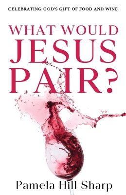 What Would Jesus Pair: Celebrating God's gift of food and wine - Sharp Pamela