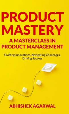 Product Mastery a Masterclass in Product Management: Crafting Innovations, Navigating Challenges, Driving Success - Abhishek K. Agarwal