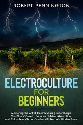 Electroculture for Beginners: Mastering the Art of Electroculture Supercharge Your Plants' Growth, Enhance Nutrient Absorption, and Cultivate a Vibr - Robert Pennington
