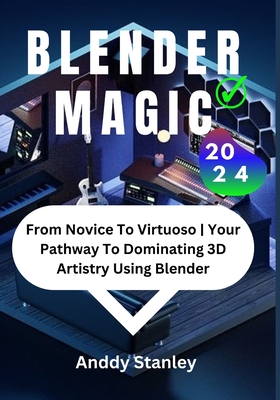 Blender Magic: From Novice To Virtuoso Your Pathway To Dominating 3D Artistry Using Blender - Anddy Stanley