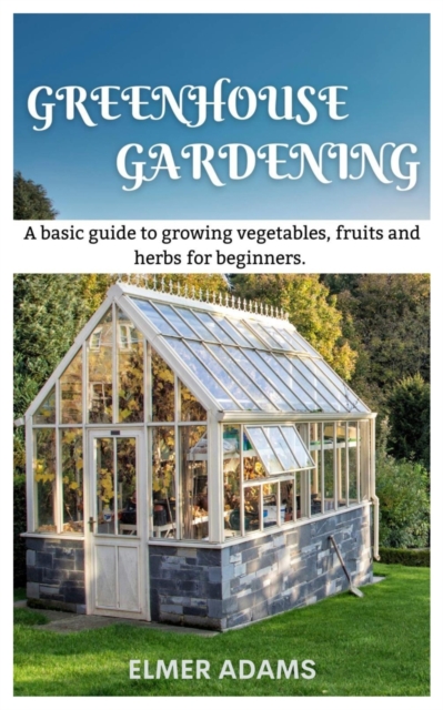 Green House Gardening: A Basic guide to growing vegetables, fruits, and herbs for Beginners - Elmer Adams