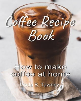 Coffee Recipe Book: How to make coffee at home - Linda B. Tawney