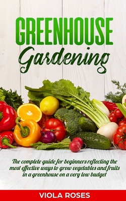 Greenhouse Gardening: The Complete Guide for Beginners Reflecting the Most Effective Ways to Grow Vegetables and Fruits In a Greenhouse On a - Viola Roses