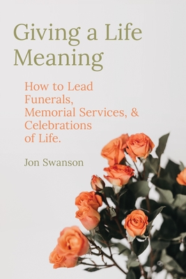 Giving a Life Meaning: How to Lead Funerals, Memorial Services, and Celebrations of Life - Jon Swanson