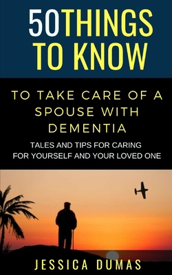 50 Things to Know To Take Care of a Spouse with Dementia: Tales and Tips for Caring for Yourself and Your Loved One - Jessica Dumas