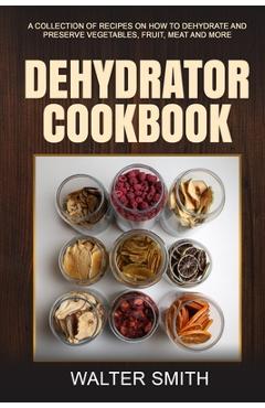 Coperta cărții 'Dehydrator Cookbook: A collection of recipes on how to dehydrate and preserve vegetables, fruit, meat and more - Walter'