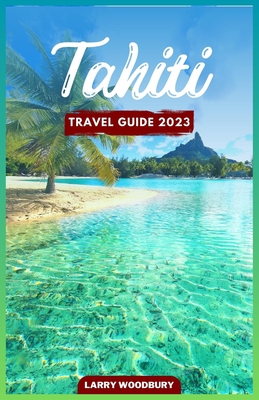 Tahiti Travel Guide 2023: A Comprehensive Guide To Exploring The Island of Love - Larry Woodbury