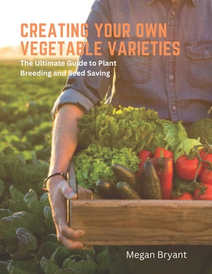 Creating Your Own Vegetable Varieties: The Ultimate Guide to Plant Breeding and Seed Saving - Megan Bryant