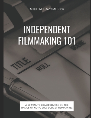 Independent Filmmaking 101: A 60 Minute Crash Course On The Basics Of No To Low Budget Filmmaking - Michael Szymczyk