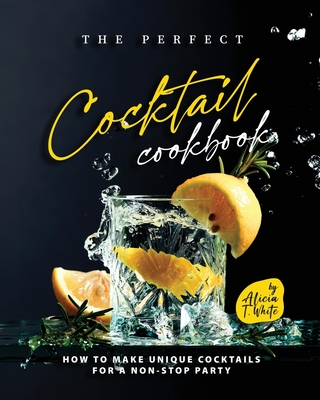 The Perfect Cocktail Cookbook: How to Make Unique Cocktails for a Non-Stop Party - Alicia T. White