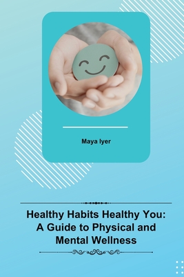 Healthy Habits Healthy You: A Guide to Physical and Mental Wellness - Maya Iyer