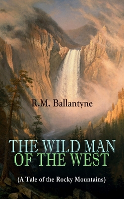 THE WILD MAN OF THE WEST (A Tale of the Rocky Mountains): A Western Classic (From the Renowned Author of The Coral Island, The Pirate City, The Dog Cr - Robert Michael Ballantyne