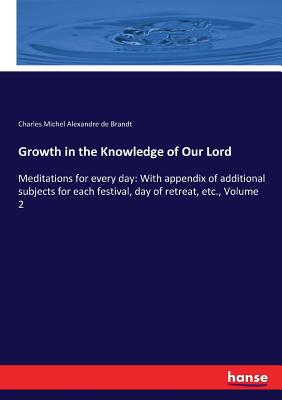 Growth in the Knowledge of Our Lord: Meditations for every day: With appendix of additional subjects for each festival, day of retreat, etc., Volume 2 - Charles Michel Alexandre De Brandt