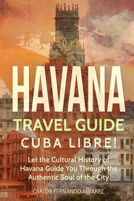 Havana Travel Guide: Cuba Libre! Let the Cultural History of Havana Guide You Through the Authentic Soul of the City - Carlos Fernando Alvarez