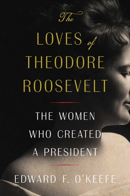 The Loves of Theodore Roosevelt: The Women Who Created a President - Edward F. O'keefe