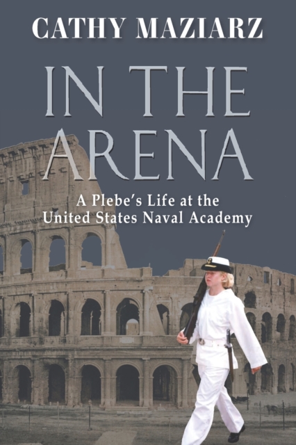In the Arena: A Plebe's Life at the United States Naval Academy - Cathy Maziarz