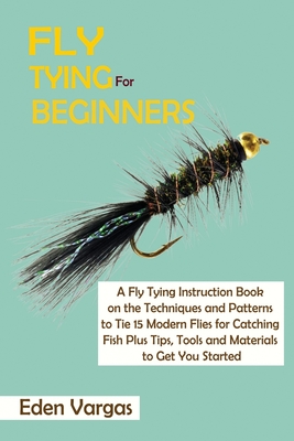 Fly Tying for Beginners: A Fly Tying Instruction Book on the Techniques and Patterns to Tie 15 Modern Flies for Catching Fish Plus Tips, Tools - Eden Vargas
