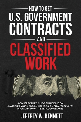How to Get U.S. Government Contracts and Classified Work: A Contractor's Guide to Bidding on Classified Work and Building a Compliant Security Program - Jeffrey W. Bennett