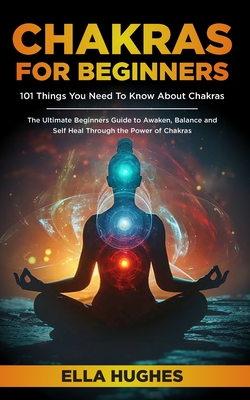Chakras for Beginners: 101 Things You Need To Know About Chakras. The Ultimate Beginners Guide to Awaken, Balance and Self Heal Through the P - Ella Hughes