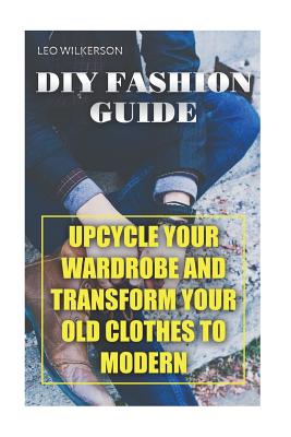 DIY Fashion Guide: Upcycle Your Wardrobe And Transform Your Old Clothes To Modern - Leo Wilkerson