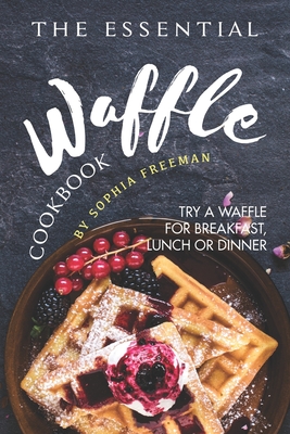 The Essential Waffle Cookbook: Try A Waffle for Breakfast, Lunch or Dinner - Sophia Freeman