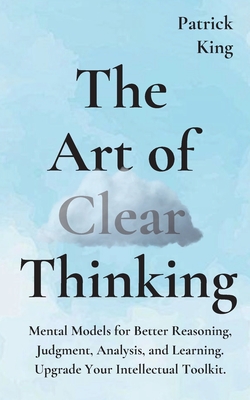 The Art of Clear Thinking: Mental Models for Better Reasoning, Judgment, Analysis, and Learning. Upgrade Your Intellectual Toolkit. - Patrick King