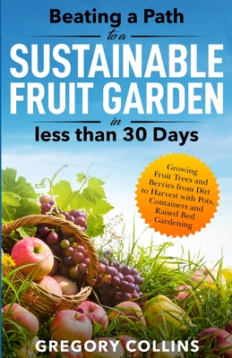 Beating a Path to a Sustainable Fruit Garden in Less Than 30 Days: Growing Fruit Trees and Berries from Dirt to Harvest with Pots, Containers, and Rai - Gregory Collins
