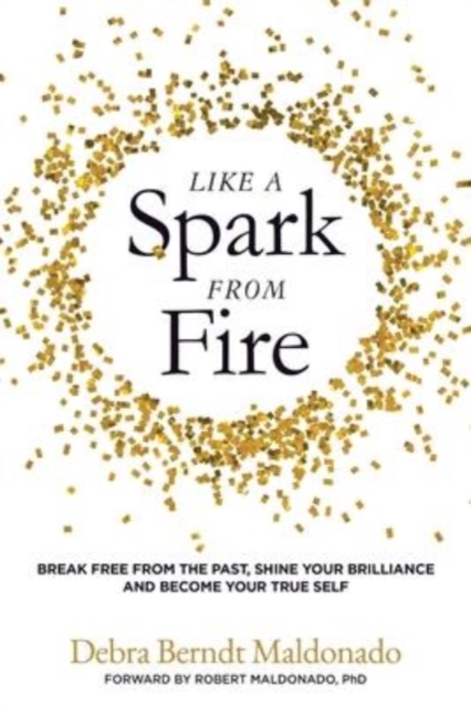 Like a Spark From Fire: Break Free From the Past, Shine Your Brilliance and Become Your True Self - Debra Berndt Maldonado