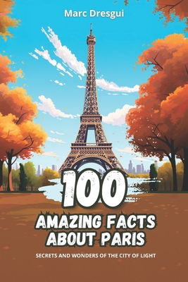 100 Amazing Facts about Paris: Secrets and Wonders of the City of Light - Marc Dresgui
