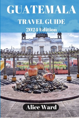 Guatemala Travel Guide 2024: Beyond the Tourist Trail: Hidden Gems of Guatemala - Alice Ward