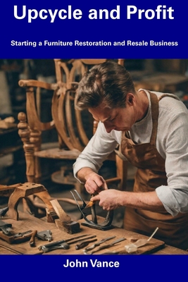 Upcycle and Profit: Starting a Furniture Restoration and Resale Business - John Vance