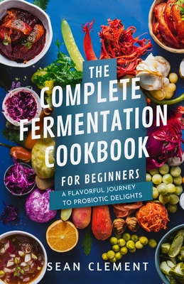 The Complete Fermentation Cookbook for Beginners: A Flavorful Journey to Probiotic Delights - Sean Clement