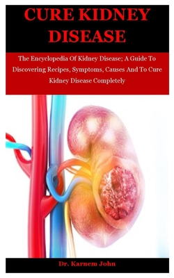 Cure Kidney Disease: The Encyclopedia Of Kidney Disease; A Guide To Discovering Recipes, Symptoms, Causes And To Cure Kidney Disease Comple - Karnem John