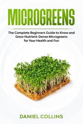 Microgreens: The Complete Beginners Guide to Know and Grow Nutrient-Dense Microgreens for Your Health and Fun - Daniel Collins