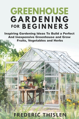 Greenhouse Gardening for Beginners: Inspiring Gardening Ideas To Build a Perfect And Inexpensive Greenhouse and Grow Fruits, Vegetables and Herbs - Frederic Thislen