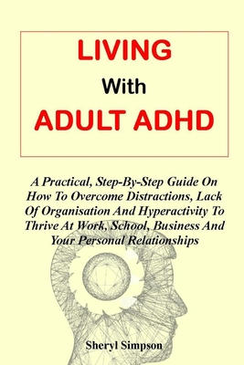 Living with Adult ADHD: A Practical, Step-By-Step Guide On How To Overcome Distractions, Lack Of Organisation And Hyperactivity To Thrive At W - Sheryl Simpson Ph. D.