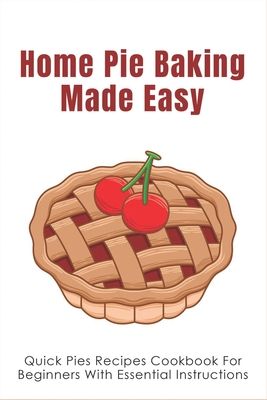 Home Pie Baking Made Easy: Quick Pies Recipes Cookbook For Beginners With Essential Instructions: How To Bake Desserts Pies - Towanda Darke