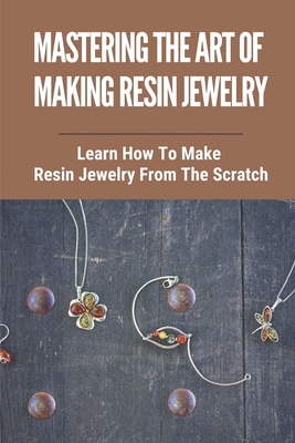 Mastering The Art Of Making Resin Jewelry: Learn How To Make Resin Jewelry From The Scratch: Make Resin Jewelry - Shauna Beaver