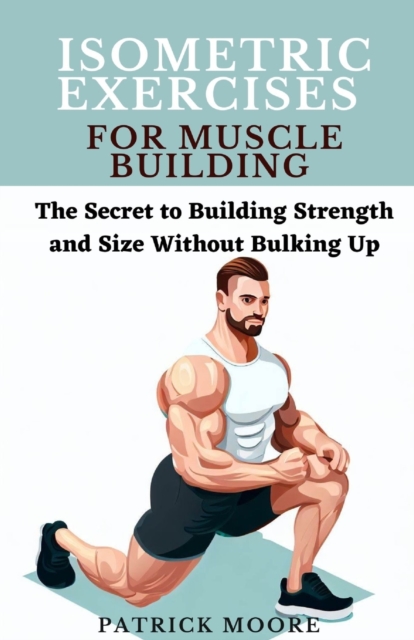 Isometric Exercises for Muscle Building: The Secret to Building Strength and Size Without Bulking Up - Patrick Moore