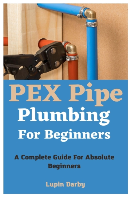 PEX Pipe Plumbing For Beginners: A Complete Guide For Absolute Beginners - Lupin Darby