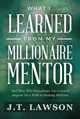 What I Learned from My Millionaire Mentor: And How This Knowledge Can Launch Anyone On a Path to Making Millions - J. T. Lawson