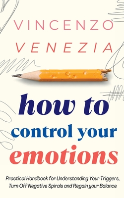 How to Control Your Emotions: Practical Handbook for Understanding Your Trig-gers, Turn Off Negative Spirals and Regain your Balance - Vincenzo Venezia