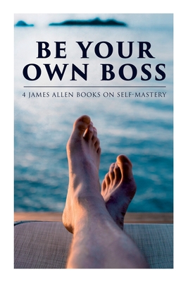 Coperta cărții 'Be Your Own Boss: 4 James Allen Books on Self-Mastery: As a Man Thinketh, The Life Triumphant, The Mastery of Destiny &'