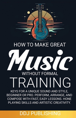 HOW TO MAKE GREAT MUSIC WITHOUT FORMAL TRAINING. Keys for a Unique Sound and Style, Beginner or Pro. Perform, Arrange, and Compose with Fast, Easy Les - Ddj Publishing